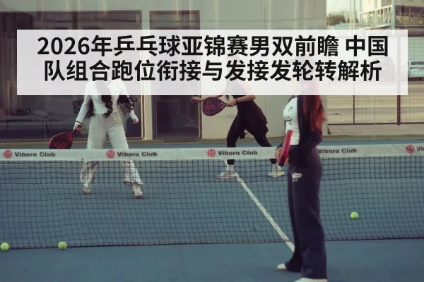 2026年乒乓球亚锦赛男双前瞻 中国队组合跑位衔接与发接发轮转解析