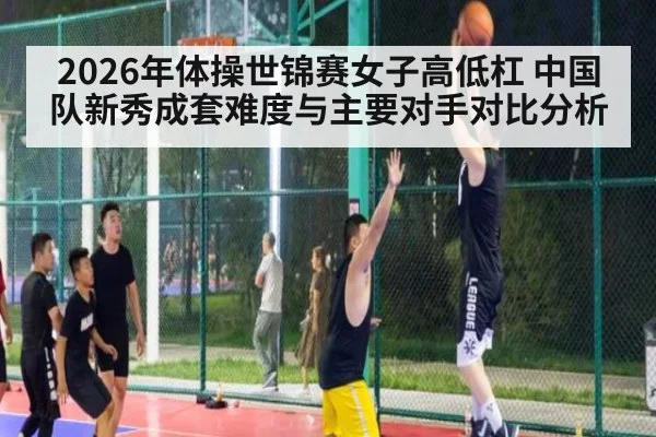 2026年体操世锦赛女子高低杠 中国队新秀成套难度与主要对手对比分析