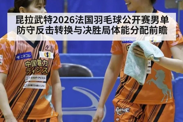 昆拉武特2026法国羽毛球公开赛男单防守反击转换与决胜局体能分配前瞻